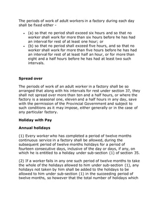 The periods of work of adult workers in a factory during each day
shall be fixed either -
 (a) so that no period shall exceed six hours and so that no
worker shall work for more than six hours before he has had
an interval for rest of at least one hour; or
 (b) so that no period shall exceed five hours, and so that no
worker shall work for more than five hours before he has had
an interval for rest of at least half an hour, or for more than
eight and a half hours before he has had at least two such
intervals.
Spread over
The periods of work of an adult worker in a factory shall be so
arranged that along with his intervals for rest under section 37, they
shall not spread over more than ten and a half hours, or where the
factory is a seasonal one, eleven and a half hours in any day, save
with the permission of the Provincial Government and subject to
such conditions as it may impose, either generally or in the case of
any particular factory.
Holiday with Pay
Annual holidays
(1) Every worker who has completed a period of twelve months
continuous service in a factory shall be allowed, during the
subsequent period of twelve months holidays for a period of
fourteen consecutive days, inclusive of the day or days, if any, on
which he is entitled to a holiday under sub-section (1) of section 35.
(2) If a worker fails in any one such period of twelve months to take
the whole of the holidays allowed to him under sub-section (1), any
holidays not taken by him shall be added to the holidays to be
allowed to him under sub-section (1) in the succeeding period of
twelve months, so however that the total number of holidays which
 