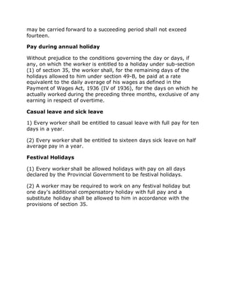 may be carried forward to a succeeding period shall not exceed
fourteen.
Pay during annual holiday
Without prejudice to the conditions governing the day or days, if
any, on which the worker is entitled to a holiday under sub-section
(1) of section 35, the worker shall, for the remaining days of the
holidays allowed to him under section 49-B, be paid at a rate
equivalent to the daily average of his wages as defined in the
Payment of Wages Act, 1936 (IV of 1936), for the days on which he
actually worked during the preceding three months, exclusive of any
earning in respect of overtime.
Casual leave and sick leave
1) Every worker shall be entitled to casual leave with full pay for ten
days in a year.
(2) Every worker shall be entitled to sixteen days sick leave on half
average pay in a year.
Festival Holidays
(1) Every worker shall be allowed holidays with pay on all days
declared by the Provincial Government to be festival holidays.
(2) A worker may be required to work on any festival holiday but
one day's additional compensatory holiday with full pay and a
substitute holiday shall be allowed to him in accordance with the
provisions of section 35.
 
