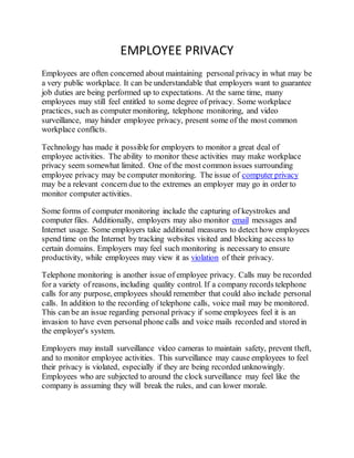 EMPLOYEE PRIVACY
Employees are often concerned about maintaining personal privacy in what may be
a very public workplace. It can be understandable that employers want to guarantee
job duties are being performed up to expectations. At the same time, many
employees may still feel entitled to some degree of privacy. Some workplace
practices, such as computer monitoring, telephone monitoring, and video
surveillance, may hinder employee privacy, present some of the most common
workplace conflicts.
Technology has made it possiblefor employers to monitor a great deal of
employee activities. The ability to monitor these activities may make workplace
privacy seem somewhat limited. One of the most common issues surrounding
employee privacy may be computer monitoring. The issue of computer privacy
may be a relevant concern due to the extremes an employer may go in order to
monitor computer activities.
Some forms of computer monitoring include the capturing of keystrokes and
computer files. Additionally, employers may also monitor email messages and
Internet usage. Some employers take additional measures to detect how employees
spend time on the Internet by tracking websites visited and blocking access to
certain domains. Employers may feel such monitoring is necessary to ensure
productivity, while employees may view it as violation of their privacy.
Telephone monitoring is another issue of employee privacy. Calls may be recorded
for a variety of reasons, including quality control. If a company records telephone
calls for any purpose, employees should remember that could also include personal
calls. In addition to the recording of telephone calls, voice mail may be monitored.
This can be an issue regarding personal privacy if some employees feel it is an
invasion to have even personal phone calls and voice mails recorded and stored in
the employer's system.
Employers may install surveillance video cameras to maintain safety, prevent theft,
and to monitor employee activities. This surveillance may cause employees to feel
their privacy is violated, especially if they are being recorded unknowingly.
Employees who are subjected to around the clock surveillance may feel like the
company is assuming they will break the rules, and can lower morale.
 