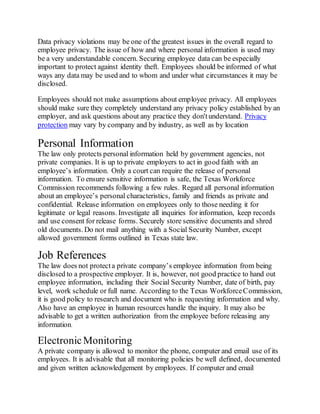 Data privacy violations may be one of the greatest issues in the overall regard to
employee privacy. The issue of how and where personal information is used may
be a very understandable concern. Securing employee data can be especially
important to protect against identity theft. Employees should be informed of what
ways any data may be used and to whom and under what circumstances it may be
disclosed.
Employees should not make assumptions about employee privacy. All employees
should make sure they completely understand any privacy policy established by an
employer, and ask questions about any practice they don'tunderstand. Privacy
protection may vary by company and by industry, as well as by location
Personal Information
The law only protects personal information held by government agencies, not
private companies. It is up to private employers to act in good faith with an
employee’s information. Only a court can require the release of personal
information. To ensure sensitive information is safe, the Texas Workforce
Commission recommends following a few rules. Regard all personal information
about an employee’s personal characteristics, family and friends as private and
confidential. Release information on employees only to those needing it for
legitimate or legal reasons. Investigate all inquiries for information, keep records
and use consent for release forms. Securely store sensitive documents and shred
old documents. Do not mail anything with a Social Security Number, except
allowed government forms outlined in Texas state law.
Job References
The law does not protecta private company’s employee information from being
disclosed to a prospective employer. It is, however, not good practice to hand out
employee information, including their Social Security Number, date of birth, pay
level, work schedule or full name. According to the Texas WorkforceCommission,
it is good policy to research and document who is requesting information and why.
Also have an employee in human resources handle the inquiry. It may also be
advisable to get a written authorization from the employee before releasing any
information.
ElectronicMonitoring
A private company is allowed to monitor the phone, computer and email use of its
employees. It is advisable that all monitoring policies be well defined, documented
and given written acknowledgement by employees. If computer and email
 
