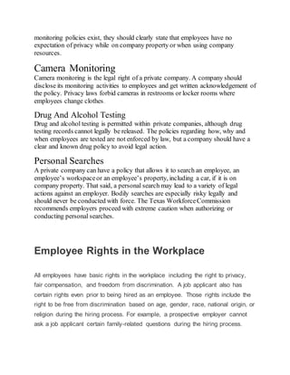 monitoring policies exist, they should clearly state that employees have no
expectation of privacy while on company property or when using company
resources.
Camera Monitoring
Camera monitoring is the legal right of a private company. A company should
disclose its monitoring activities to employees and get written acknowledgement of
the policy. Privacy laws forbid cameras in restrooms or locker rooms where
employees change clothes.
Drug And Alcohol Testing
Drug and alcohol testing is permitted within private companies, although drug
testing records cannot legally be released. The policies regarding how, why and
when employees are tested are not enforced by law, but a company should have a
clear and known drug policy to avoid legal action.
Personal Searches
A private company can have a policy that allows it to search an employee, an
employee’s workspaceor an employee’s property, including a car, if it is on
company property. That said, a personal search may lead to a variety of legal
actions against an employer. Bodily searches are especially risky legally and
should never be conducted with force. The Texas WorkforceCommission
recommends employers proceed with extreme caution when authorizing or
conducting personal searches.
Employee Rights in the Workplace
All employees have basic rights in the workplace including the right to privacy,
fair compensation, and freedom from discrimination. A job applicant also has
certain rights even prior to being hired as an employee. Those rights include the
right to be free from discrimination based on age, gender, race, national origin, or
religion during the hiring process. For example, a prospective employer cannot
ask a job applicant certain family-related questions during the hiring process.
 