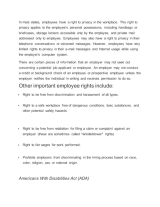 In most states, employees have a right to privacy in the workplace. This right to
privacy applies to the employee's personal possessions, including handbags or
briefcases, storage lockers accessible only by the employee, and private mail
addressed only to employee. Employees may also have a right to privacy in their
telephone conversations or voicemail messages. However, employees have very
limited rights to privacy in their e-mail messages and Internet usage while using
the employer's computer system.
There are certain pieces of information that an employer may not seek out
concerning a potential job applicant or employee. An employer may not conduct
a credit or background check of an employee or prospective employee unless the
employer notifies the individual in writing and receives permission to do so.
Other important employee rights include:
 Right to be free from discrimination and harassment of all types.
 Right to a safe workplace free of dangerous conditions, toxic substances, and
other potential safety hazards
 Right to be free from retaliation for filing a claim or complaint against an
employer (these are sometimes called "whistleblower" rights)
 Right to fair wages for work performed.
 Prohibits employers from discriminating in the hiring process based on race,
color, religion, sex, or national origin.
Americans With Disabilities Act (ADA)
 