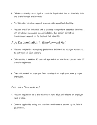  Defines a disability as a physical or mental impairment that substantially limits
one or more major life activities.
 Prohibits discrimination against a person with a qualified disability.
 Provides that if an individual with a disability can perform essential functions
with or without reasonable accommodation, that person cannot be
discriminated against on the basis of their disability.
Age Discrimination in Employment Act
 Prevents employers from giving preferential treatment to younger workers to
the detriment of older workers.
 Only applies to workers 40 years of age and older, and to workplaces with 20
or more employees.
 Does not prevent an employer from favoring older employees over younger
employees.
Fair Labor Standards Act
 Provides regulation as to the duration of work days, and breaks an employer
must provide.
 Governs applicable salary and overtime requirements set out by the federal
government.
 