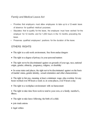 Family and Medical Leave Act
 Provides that employers must allow employees to take up to a 12-week leave
of absence for qualified medical purposes.
 Stipulates that to qualify for the leave, the employee must have worked for the
employer for 12 months and for 1,250 hours in the 12 months preceding the
leave.
 Preserves qualified employees' positions for the duration of the leave.
OTHERS RIGHTS
 The right to a safe work environment, free from undue dangers
 The right to a degree of privacy in your personal matters
 The right not to be discriminated against on grounds of your age, race, national
origin, gender, ethnicity, pregnancy, religion, or disability
 In some states and places, the right not to be discriminated against on the basis
of marital status, gender identity, sexual orientation and other characteristics
 The right to fair pay, meaning at least a minimum wage, plus overtime for any
hours worked over 40 hours a week or, in some places, over 8 hours a day
 The right to a workplace environment with no harassment
 The right to take time from work to tend to your own, or a family member's,
illness.
 The right to take leave following the birth of a child.
 join trade unions
 legal strikes
 