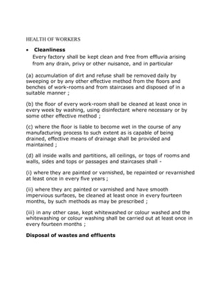 HEALTH OF WORKERS
 Cleanliness
Every factory shall be kept clean and free from effluvia arising
from any drain, privy or other nuisance, and in particular
(a) accumulation of dirt and refuse shall be removed daily by
sweeping or by any other effective method from the floors and
benches of work-rooms and from staircases and disposed of in a
suitable manner ;
(b) the floor of every work-room shall be cleaned at least once in
every week by washing, using disinfectant where necessary or by
some other effective method ;
(c) where the floor is liable to become wet in the course of any
manufacturing process to such extent as is capable of being
drained, effective means of drainage shall be provided and
maintained ;
(d) all inside walls and partitions, all ceilings, or tops of rooms and
walls, sides and tops or passages and staircases shall -
(i) where they are painted or varnished, be repainted or revarnished
at least once in every five years ;
(ii) where they arc painted or varnished and have smooth
impervious surfaces, be cleaned at least once in every fourteen
months, by such methods as may be prescribed ;
(iii) in any other case, kept whitewashed or colour washed and the
whitewashing or colour washing shall be carried out at least once in
every fourteen months ;
Disposal of wastes and effluents
 