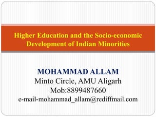 Higher Education and the Socio-economic
Development of Indian Minorities
MOHAMMAD ALLAM
Minto Circle, AMU Aligarh
Mob:8899487660
e-mail-mohammad_allam@rediffmail.com
 