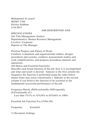Mohammad Al yousif
MGMT 3100
Paisley Stidham
2/16/2017
JOB DESCRIPTION AND
SPECIFICATIONS
Job Title:Management Analyst
Department(s): Human Resource Management
Level(s): Corporate
Reports to:The Manager
Position Purpose and Nature of Work:
Conducts evaluations and organizational studies, designs
procedures and systems, conducts measurement studies and
work simplifications, and prepares procedures manuals and
operations.
Job Duties and Essential Functions:
Describe each broad function of the job, how it is accomplished
and what end result is desired. Indicate in the first column the
frequency the function is performed using the codes below.
(Some items may occur concurrently.) Indicate in the second
column if you believe the function to be essential to the
fundamental successful performance of the job.
Frequency:Rarely (R)Occasionally (O)Frequently
(F)Continually (C)
Less than 1%1% to 33%34% to 65%66% to 100%
Essential Job Function:Yes (Y)No (N)
Frequency Essential
1) Document findings
 