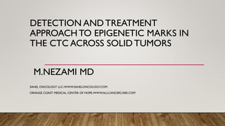 DETECTION AND TREATMENT
APPROACH TO EPIGENETIC MARKS IN
THE CTC ACROSS SOLID TUMORS
M.NEZAMI MD
SAHEL ONCOLOGY LLC-WWW.SAHELONCOLOGY.COM
ORANGE COAST MEDICAL CENTER OF HOPE-WWW.ALLCANCERCARE.COM
 