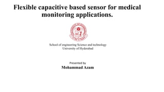 Flexible capacitive based sensor for medical
monitoring applications.
School of engineering Science and technology
University of Hyderabad
Presented by
Mohammad Azam
 