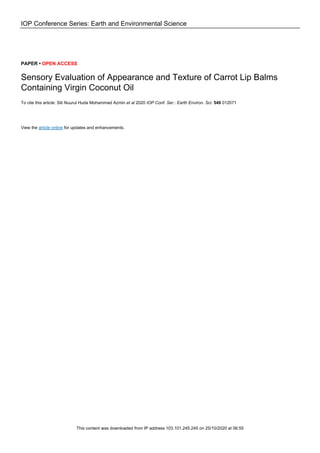 IOP Conference Series: Earth and Environmental Science
PAPER • OPEN ACCESS
Sensory Evaluation of Appearance and Texture of Carrot Lip Balms
Containing Virgin Coconut Oil
To cite this article: Siti Nuurul Huda Mohammad Azmin et al 2020 IOP Conf. Ser.: Earth Environ. Sci. 549 012071
View the article online for updates and enhancements.
This content was downloaded from IP address 103.101.245.245 on 25/10/2020 at 06:55
 