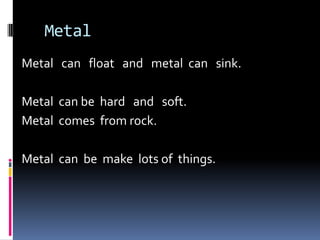  MetalMetal   can   float   and   metal  can   sink.  Metal  can be  hard   and   soft. Metal  comes  from rock.  Metal  can  be  make  lots of  things.