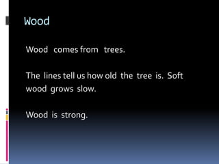 WoodWood   comes from   trees.The  lines tell us how old  the  tree  is.  Soft wood  grows  slow.  Wood  is  strong.