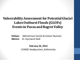 Vulnerability Assessment for Potential Glacial
       Lakes Outburst Floods (GLOFs)
     Events in Passu and Bagrot Valley

     Fellows: Mohammad Danish & Zeenat Yasmeen
     Mentor: Dr. Arjumand Zaidi

                   February 26, 2013
            ICIMOD Headquarters, Kathmandu
 