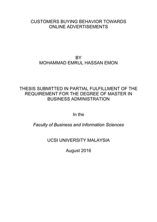 CUSTOMERS BUYING BEHAVIOR TOWARDS
ONLINE ADVERTISEMENTS
BY
MOHAMMAD EMRUL HASSAN EMON
THESIS SUBMITTED IN PARTIAL FULFILLMENT OF THE
REQUIREMENT FOR THE DEGREE OF MASTER IN
BUSINESS ADMINISTRATION
In the
Faculty of Business and Information Sciences
UCSI UNIVERSITY MALAYSIA
August 2016
 