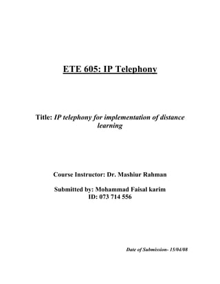 ETE 605: IP Telephony




Title: IP telephony for implementation of distance
                     learning




     Course Instructor: Dr. Mashiur Rahman

      Submitted by: Mohammad Faisal karim
                 ID: 073 714 556




                              Date of Submission- 15/04/08
 