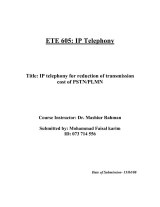 ETE 605: IP Telephony




Title: IP telephony for reduction of transmission
               cost of PSTN/PLMN




     Course Instructor: Dr. Mashiur Rahman

      Submitted by: Mohammad Faisal karim
                 ID: 073 714 556




                             Date of Submission- 15/04/08
 