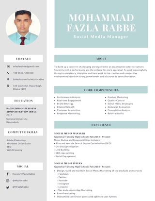 MOHAMMAD
FAZLA RABBE
S o c i a l M e d i a   M a n a g e r
CONTACT
mfazlarabbe@gmail.com
+88 01677 355068
linkedin.com/in/mfazlarabbe
155 Gojmohal, Hazaribagh,
Dhaka 1209
SOCIAL MEDIA MANAGER
Gojmohal Tannery High School | Feb 2014 - Present
Major Duties and Responsibilities Includes:
● Plan and execute Search Engine Optimization (SEO)
- On-Site Optimization
- Link Building
- SEO copy writing
- Social Engagement
To Build up a career in challenging and dignified in an organization where creativity.
Sincerity skill & performance are the criteria for one’s appraisal. To work meaningfully
through consistency, discipline and hard work in the creative and competitive
environment based on strong commitment and of course to serve the nation.
CORE COMPETENCIES
EXPERIENCE
ABOUT
Performance Analysis 
Real-time Engagement 
Brand Strategy
Channel Growth 
Customer Acquisition
Response Monitoring
Product Marketing
Quality Control
Social Media Strategies 
Campaign Evaluation 
Competitive Analysis
Referral traffic
SOCIAL MEDIA INTERN
Gojmohal Tannery High School | Feb 2014 - Present
Design, build and maintain Social Media Marketing of the products and services
- Facebook
- Twitter
- Youtube
- Instagram
- LinkedIn
 Plan and execute App Marketing
E-mail marketing
Instrument conversion points and optimize user funnels
EDUCATION
BACHELOR OF BUSINESS
ADMINISTRATION (BBA):
2017
National University,
Bangladesh
COMPUTER SKILLS
Adobe Photoshop
Microsoft Office Suite
SEO
Web Browsing
fb.com/MFazlaRabbe
@mfazlarabbe
@MFazlaRabbe
SOCIAL
 