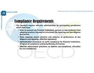 WeSpeakYourLanguage…
Jammal Trust Bank
Mohammad Ibrahim Fheili / Risk & Capacity Building Specialist 
Compliance Requirements
• The Standard requires effective administration by participating jurisdictions
which must have:
• Rules to prevent any Financial Institutions, persons or intermediaries from
adopting practices intended to circumvent the reporting and due diligence
procedures.
• Rules requiring record retention and evidence of performance of due
diligence and reporting. (Effective legislation)
• Administrative procedures to verify compliance by Financial Institutions.
(Program of compliance activity by Ministry of Finance)
• Effective enforcement provisions to address non‐compliance. (Penalties
for non‐compliance)
 