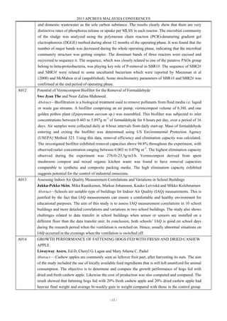2013 APCBEES MALAYSIA CONFERENCES
- 11 -
and domestic wastewater as the sole carbon substance. The results clearly show that there are very
distinctive rates of phosphorus release or uptake per MLSS in each reactor. The microbial community
of the sludge was analyzed using the polymerase chain reaction (PCR)-denaturing gradient gel
electrophoresis (DGGE) method during about 12 months of the operating phase. It was found that the
number of major bands was decreased during the whole operating phase, indicating that the microbial
community structure was getting simpler. The dominant bands of three reactors were excised and
recovered to sequence it. The sequence, which was closely related to one of the putative PAOs group
belong to beta-proteobacteria, was playing key role of P-removal in SBR1#. The sequence of SBR2#
and SBR3# were related to some uncultured bacterium which were reported by Maszenan et al
(2000) and McMahon et al (unpublished). Some stoichiometry parameters of SBR1# and SBR2# was
confirmed at the end period of operating phase.
A012 Potential of Vermicompost Biofilter for the Removal of Formaldehyde
Swe Jyan The and Noor Zalina Mahmood
Abstract—Biofiltration is a biological treatment used to remove pollutants from fluid media i.e. liquid
or waste gas streams. A biofilter comprising an air pump, vermicompost volume of 6.38L and one
golden pothos plant (Epipremnum aureum sp.) was assembled. This biofilter was subjected to inlet
concentrations between 0.443 to 5.897g m-3
of formaldehyde for 8 hours per day, over a period of 16
days. Air samples were collected daily at 4-hour intervals from daily start-up. Mass of formaldehyde
entering and exiting the biofilter was determined using US Environmental Protection Agency
(USEPA) Method 323. Using this data, removal efficiency and elimination capacity was calculated.
The investigated biofilter exhibited removal capacities above 94.8% throughout the experiment, with
observed outlet concentration ranging between 0.003 to 0.079g m-3
. The highest elimination capacity
observed during the experiment was 276.0±23.3g/m3/h. Vermicompost derived from spent
mushroom compost and mixed organic kitchen waste was found to have removal capacities
comparable to synthetic and composite packing media. The high elimination capacity exhibited
suggests potential for the control of industrial emissions.
A013 Assessing Indoor Air Quality Measurement Correlations and Variations in School Buildings
Jukka-Pekka Skön, Mika Raatikainen, Markus Johansson, Kauko Leiviskä and Mikko Kolehmainen
Abstract—Schools are suitable type of buildings for Indoor Air Quality (IAQ) measurements. This is
justified by the fact that IAQ measurements can ensure a comfortable and healthy environment for
educational purposes. The aim of this study is to assess IAQ measurement correlations in 10 school
buildings and more detailed correlations and variations in two school buildings. The study also shows
challenges related to data transfer in school buildings when sensor or sensors are installed on a
different floor than the data transfer unit. In conclusion, both schools’ IAQ is good on school days
during the research period when the ventilation is switched on. Hence, usually abnormal situations on
IAQ occurred in the evenings when the ventilation is switched off.
A014 GROWTH PERFORMANCE OF FATTENING HOGS FED WITH FRESH AND DRIED CASHEW
APPLE
Liwayway Acero, Ed.D, Cheryl G. Lagan and Mary Athena C. Padul
Abstract —Cashew apples are commonly seen as leftover fruit part, after harvesting its nuts. The aim
of the study included the use of locally available feed ingredients that is still left unutilized for animal
consumption. The objective is to determine and compare the growth performance of hogs fed with
dried and fresh cashew apple. Likewise the cost of production was also computed and compared. The
result showed that fattening hogs fed with 20% fresh cashew apple and 20% dried cashew apple had
heavier final weight and average bi-weekly gain in weight compared with those in the control group.
 