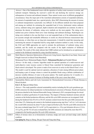2013 APCBEES MALAYSIA CONFERENCES
- 13 -
Abstract—One of the fundamental issues with the operation of surface water resources is erosion, and
sediment transport. Reducing the reservoir’s useful life and declining the reservoir storage are
subsequences of erosion and sediment transport. These natural events occur in different geographical
circumstances. Since the major part of the watershed sedimentation consists of suspended sediments,
the amount of suspended loads, has a special priority. (Kişi 2007) Determining the amount of erosion
or sediment transportation is practically very difficult. So far different methods have been proposed
and among are methods for estimating the suspended load of rivers, hydrometer station sediment
survey, sediment rating curve approach, depth evaluation and extrapolation are common. In order to
determine the density of sediments, rating curve methods are the most popular. The rating curve
method uses power relations fitted curve water discharge and sediment discharge. Hydrologists use
rating curve methods in the case that there is no real suspended load, or if the sedimentation data is
not accurate enough and remarkable differences in results are observed between measurement data
and outcome, or when there are no long term measurements. It should be noted that measuring and
monitoring the amount of suspended load by using depth evaluation method is costly. In this study,
the FAO and USBR approaches are used to estimate the performance of sediment rating curve
methods, and the results are compared with the results of the depth evaluation of Sefidroud
watershed. The results of this study indicate that USBR method can be introduced as an optimization
method in the Sefidroud watershed by using classified statistics.
A025 Multi Objective Operation Optimization of Reservoirs Using Genetic Algorithm (Case Study: Ostoor and
Pirtaghi reservoirs in Ghezel Ozan Watershed)
Mohammad Noori, Mohammad Bagher Sharifi , Mohammad Heydari and Faridah Othman
Abstract—In this study, a Genetic Algorithm model for optimal operation of a multi-reservoir and
multi-objective water resource system in Ghezel Ozan watershed for hydropower generation and
flood control is developed. The system is made of two reservoirs in series on the Ghezel Ozan’s river.
This model is used for optimal reservoir operation, allocation of water among different power plants
and keeping a part of storage volume to control the probable floods using a definite combination of
decision variables (Release of water to the power plants). The model operation for 12 months of a
year shows that, the amount of releases in flooding months of the year is more than others.
A10014 Sustainability Metrics and Life Cycle Assessment for Thermochemical Conversion of Woody Biomass to
Mixed Alcohols
Eric C. D. Tan and Abhijit Dutta
Abstract—This study quantifies selected sustainability metrics including the life cycle greenhouse gas
(GHG) emissions for ethanol production via thermochemical conversion of biomass. Results are based on
the process detailed in the National Renewable Energy Laboratory's 2011 conceptual design for mixed
alcohols via indirect gasification of woody biomass. The impacts of biomass feedstock moisture and ash
contents on the biofuel production efficiency and the life cycle GHG emissions are investigated. Field
drying the feedstock from 50 wt% to 30 wt% moisture content lowers the life cycle GHG emissions by
more than 13%. Reducing ash content in the feedstock preprocessing step from 7 wt% to 1 wt% decreases
the overall GHG emissions by about 7% due to improved biofuel yield. The life cycle GHG emissions for
the cases evaluated range from 39.1 to 48.7 g CO2-equivalent (i.e., CO2e) per kilometer driven or 12.4 to
15.5 g CO2e per MJ. For all cases evaluated here, the GHG emissions are reduced by more than 83%
compared to the baseline gasoline life cycle GHG emissions.
A10015 Effects of mixture ratios on co-fermentation of primary sludge and waste activated sludge under alkaline
condition
Gao-qiang Su, Bing-yu Zheng, Zhi-guo Yuan and Yong-zhen Peng
 