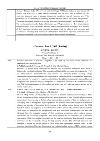 2013 APCBEES MALAYSIA CONFERENCES
- 14 -
Abstract—Primary sludge (PS) or waste activated sludge (WAS) can produce a large amount of
volatile fatty acids (VFAs) under alkaline conditions, and the VFAs can be supplied for the
wastewater treatment plants to enhance nitrogen and phosphorus removal. However, how VFAs
production will be affected by co-fermenting PS and WAS under alkaline condition is rarely reported.
This study investigated the effects of mixture ratios on co-fermentation of PS and WAS at pH = 10.
The best fermentation time for sludge solubilisation and VFAs production was 4 days for any mixture
ratio investigated. Acetic acid was the prevalent VFA for all mixture ratios investigated. With the ratio
of WAS increasing, the acetic acid percentage decreased, while the n-butyric acid percentage and
n-valeric acid percentage both increased. Co-fermentation demonstrated equivalent, sometimes even
higher hydrolysis and acidification abilities compared with separately-fermentation.
Afternoon, June 9, 2013 (Sunday)
SESSION – 4 (ICCPE)
Venue: Concorde 6
Session Chair: Farouk Sabri Mjalli
Time: 13:30 – 15:30
I003 Biodiesel production of Garcinia Mangostana Linn. seeds by two-phase solvent extraction and
alkali-catalyzed transesterification
L. Nabilah Aminah, S.T. Leong, Y.S. Wong, S.A. Ong, C.K. Kairulazam
Abstract—The present study introduced the potential used of Garcinia Mangostana Linn. seeds as
feedstock for bio-diesel production. The preparation of biodiesel by two-phase solvent extraction (TSE)
and alkali-catalyzed transesterification was studied. The important factors including catalyst
concentration, ratio of methanol to oil and temperature on conversion FAME were examined respectively
by experiments. The results of two-step transesterification showed that the optimal conversion of Garcinia
Mangostana Linn. seeds into fatty acid methyl ester (FAME) were at condition of 4:1 methanol/oil volume
ratio, 50o
C reaction temperature, 0.5% ( catalyst / oil weight ratio w/w) solid base catalyst amount and at 5
minutes reaction time.
I005 SURFACE TENSION OF IONIC LIQUIDS ANALOGUES USING THE QSPR CORRELATION
F. S. Mjalli , K.Shahbaz, , M. A. Hashim, I. M. AlNashef
Abstract—Deep eutectic solvents (DESs) are considered as potential alternatives for ionic liquids. These
mixture complexes are being introduced in many applications due to their favorable physicochemical
characteristics. However, due to the lack of experimental data, prediction of their physical properties is
challenging. One of the important physical properties that provides considerable insight of the molecular
influence on intensity of interactions in the mixture is the surface tension. In this work, the QSPR
prediction method was employed to predict the DESs surface tension. The parachors of nine different
DESs based on ammonium and phosphunium salts were determined experimentally and were also
calculated from the molecular structure of their constituting components using available parachor
contribution data for neutral compounds. The results showed that the calculated and experimental
parachors of DESs were notably comparable and the parachor contribution data developed for neutral
compounds can be successfully utilized for deep eutectic solvents. The calculated parachors were
employed to predict the surface tension of DESs using their experimental densities values. A good
agreement was observed between the measured and predicted surface tensions of DESs with an average
 