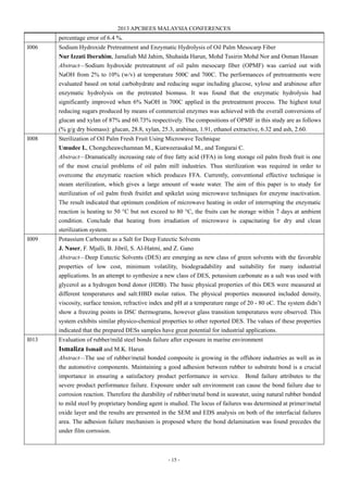2013 APCBEES MALAYSIA CONFERENCES
- 15 -
percentage error of 6.4 %.
I006 Sodium Hydroxide Pretreatment and Enzymatic Hydrolysis of Oil Palm Mesocarp Fiber
Nur Izzati Iberahim, Jamaliah Md Jahim, Shuhaida Harun, Mohd Tusirin Mohd Nor and Osman Hassan
Abstract—Sodium hydroxide pretreatment of oil palm mesocarp fiber (OPMF) was carried out with
NaOH from 2% to 10% (w/v) at temperature 500C and 700C. The performances of pretreatments were
evaluated based on total carbohydrate and reducing sugar including glucose, xylose and arabinose after
enzymatic hydrolysis on the pretreated biomass. It was found that the enzymatic hydrolysis had
significantly improved when 6% NaOH in 700C applied in the pretreatment process. The highest total
reducing sugars produced by means of commercial enzymes was achieved with the overall conversions of
glucan and xylan of 87% and 60.73% respectively. The compositions of OPMF in this study are as follows
(% g/g dry biomass): glucan, 28.8, xylan, 25.3, arabinan, 1.91, ethanol extractive, 6.32 and ash, 2.60.
I008 Sterilization of Oil Palm Fresh Fruit Using Microwave Technique
Umudee I., Chongcheawchamnan M., Kiatweerasakul M., and Tongurai C.
Abstract—Dramatically increasing rate of free fatty acid (FFA) in long storage oil palm fresh fruit is one
of the most crucial problems of oil palm mill industries. Thus sterilization was required in order to
overcome the enzymatic reaction which produces FFA. Currently, conventional effective technique is
steam sterilization, which gives a large amount of waste water. The aim of this paper is to study for
sterilization of oil palm fresh fruitlet and spikelet using microwave techniques for enzyme inactivation.
The result indicated that optimum condition of microwave heating in order of interrupting the enzymatic
reaction is heating to 50 °C but not exceed to 80 °C, the fruits can be storage within 7 days at ambient
condition. Conclude that heating from irradiation of microwave is capacitating for dry and clean
sterilization system.
I009 Potassium Carbonate as a Salt for Deep Eutectic Solvents
J. Naser, F. Mjalli, B. Jibril, S. Al-Hatmi, and Z. Gano
Abstract—Deep Eutectic Solvents (DES) are emerging as new class of green solvents with the favorable
properties of low cost, minimum volatility, biodegradability and suitability for many industrial
applications. In an attempt to synthesize a new class of DES, potassium carbonate as a salt was used with
glycerol as a hydrogen bond donor (HDB). The basic physical properties of this DES were measured at
different temperatures and salt:HBD molar ratios. The physical properties measured included density,
viscosity, surface tension, refractive index and pH at a temperature range of 20 - 80 oC. The system didn’t
show a freezing points in DSC thermograms, however glass transition temperatures were observed. This
system exhibits similar physico-chemical properties to other reported DES. The values of these properties
indicated that the prepared DESs samples have great potential for industrial applications.
I013 Evaluation of rubber/mild steel bonds failure after exposure in marine environment
Ismaliza Ismail and M.K. Harun
Abstract—The use of rubber/metal bonded composite is growing in the offshore industries as well as in
the automotive components. Maintaining a good adhesion between rubber to substrate bond is a crucial
importance in ensuring a satisfactory product performance in service. Bond failure attributes to the
severe product performance failure. Exposure under salt environment can cause the bond failure due to
corrosion reaction. Therefore the durability of rubber/metal bond in seawater, using natural rubber bonded
to mild steel by proprietary bonding agent is studied. The locus of failures was determined at primer/metal
oxide layer and the results are presented in the SEM and EDS analysis on both of the interfacial failures
area. The adhesion failure mechanism is proposed where the bond delamination was found precedes the
under film corrosion.
 