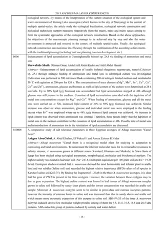 2013 APCBEES MALAYSIA CONFERENCES
- 18 -
ecological network. By means of the interpretation of the current situation of the ecological system and
water environment of Wolong Lake eco-region (which locates in the city of Shenyang) in the context of
multiple spatial-scales, the article study the ecological localization, ecological network construction and
ecological technology support measures respectively from the macro, meso and micro scales aiming to
form the systematic approaches of the ecological network construction. Based on the above approaches,
the objectives of the macroscopic planning manage to be achieved step by step and also the water
environment is protected and restored in the context of multiple spatial-scales. Finally, the ecological
network construction can maximize its efficiency through the combination of the according achievements
with the traditional planning (including land use planning, tourism development, etc.).
B006 Enhancement of lipid accumulation in Cunninghamella bainieri sp. 2A1 via feeding of ammonium and metal
ions
Shuwahida Shuib, Othman Omar, Abdul Jalil Abdul Kader and Aidil Abdul Hamid
Abstract—Enhancement of lipid accumulation of locally isolated oleaginous zygomycete, namelyC.bainieri
sp. 2A1 through strategic feeding of ammonium and metal ions in submerged culture was investigated.
Cultivation was performed in 500 mlconical flasks containing 200 ml nitrogen limited medium and incubated at
30 °
C with agitation at 200 rpm for 120 h. The concentrations of trace elements (Mg2+
, Mn2+
, Fe3+
, Cu2+
, Ca2+
,
Co2+
and Zn2+
), ammonium, glucose and biomass as well as lipid content of the culture were determined at 24 h
intervals. Up to 30% lipid (g/g biomass) was accumulated but lipid accumulation stopped at 48h although
glucose was still present in the medium. Cessation of lipid accumulation coincided with the depletion of all
metal ions concentrations except for Mg2+
and Ca2+
. When feeding of ammonium, glucose and all the metal
ions were carried out at 72h, increased lipid content of 30% to 50% (g/g biomass) was achieved. Similar
increase was observed when ammonium, glucose and individual metal ions were employed in the feeding
except when Fe3+
was employed where up to 48% (g/g biomass) lipid content was achieved. No increase in
lipid content was observed when ammonium was omitted. Therefore, these results imply that the depletion of
metal ions in the medium contribute to the cessation of lipid accumulation at 48h. Possible role of metal ions
and reintroduction of ammonium ion in the reinitiation of lipid accumulation are discussed.
B10008 A comparative study of salt tolerance parameters in three Egyptian ecotypes of Alhagi maurorum "Camel
thorn"
Ashgan AbouGabal, A. Abed Elsalam, El Wakeel H and Amera Zaitoun R.Nader
Abstract—Alhagi maurorum "Camel thorn is a recognized model plant for studying its adaptation to
contrasting and harsh environments. To understand the inherent molecular basis for its remarkable resistance to
salinity stresses, A. maurorum grown in different zones (Karsheef, Khamesa and Merkeda) in Siwa Oasis of
Egypt has been studied using ecological parameters, morphological, molecular and biochemical markers. The
highest salinity was found in Karsheef soil (Na= 247.83 milligram equivalent per 100 gram soil and EC= 19.36
ds/m). Ecological studies revealed that A. maurorum showed the most homeostatic and tolerant plant in arable
land and wet sabkha (Saline soil) and recorded the highest relative importance (DFD) values of all species in
Karsheef saline soil (269.75). By finding the fragment of 1.2 kpb in the three A. maurourum ecotypes, it is clear
that the gene of P5CS is present in the three ecotypes. However, the variation between these ecotypes may be
due to gene expression. The highest proline content was founed in leaf tissues of Alhagi maurorum samples
grown in saline soil followed by sandy sheet plants and the lowest concentration was recorded for arable soil
sample. Moreover A. maurorum ecotypes seem to be similar in peroxidase and esterase isozymes patterns;
however the intensity of esterase bands in saline soil was increased than that in sandy sheets and arable soil
which means more enzymatic expression of this enzyme in saline soil. SDS-PAGE of the three A. maurorum
ecotypes induced several low molecular weight proteins among of them the 9.5, 11.5, 16.5, 14.6 and 28.5 kDa
proteins, ABA-inducible group of proteins induced by salinity and water deficit.
 