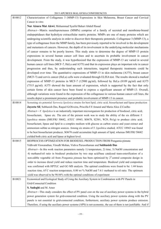 2013 APCBEES MALAYSIA CONFERENCES
- 19 -
B10012 Characterization of Collagenase 3 (MMP-13) Expressions in Skin Melanoma, Breast Cancer and Cervical
Cancer in vitro
Nur Aizura Mat Alewi, Mohammad Syaiful Bahari Abdull Rasad
Abstract—Matrix metalloproteinases (MMPs) comprise of a family of secreted and membrane-bound
endopeptidases that hydrolyze extracellular matrix proteins. MMPs are one of many proteins which are
undergoing scientific analysis in order to discover their therapeutic potentials. Collagenase 3 (MMP-13), a
type of collagenase from the MMP family, has been previously reported to be involved in the development
and metastasis of cancers. However, the depth of its involvement in the underlying molecular mechanisms
of cancer remains to be poorly known. This study aims to determine the degree of MMP-13 protein
expressions in several human cancer cell lines and to ascertain its probable involvement in cancer
development. From the study, it was hypothesized that the expression of MMP-13 are varied in several
human cancer cell lines (MCF-7, HeLa and A375) and that its expression plays an important role in cancer
progression and thus, by understanding such interactions, targeted therapeutic treatments could be
developed over time. The quantitative expressions of MMP-13 in skin melanoma (A375), breast cancer
(MCF-7) and cervix cancer (HeLa) cells were evaluated through ELISA test. The results showed a marked
expression of MMP-13 proteins in MCF-7 (12900 pg/ml), followed by HeLa (8109 pg/ml) and A375
(7515 pg/ml). A375 showed the least amount of expression, which is supported by the fact that only
certain forms of skin cancer have been found to express a significant amount of MMP-13. Overall,
although variations were found in the expression of the collagenase in various human cancer cell lines, the
results depict a prominent presence and probable involvement of MMP-13 in cancer.
B10014 Screening six potential Yarrowia lipolytica strains for best lipid, citric acid, biosurfactant and lipase production
Jayeeta Sil, Subhasish Das, Raquel G.Oliveira, Priscilla F.F.Amaral and Maria Alice Z.Coelho
Abstract—Y. lipolytica is an industrially important microorganism for production of biodiesel, citric acid,
biosurfactant, lipase etc. The aim of the present work was to study the ability of the six different Y.
lypolitica strains (IMUFRJ 50682, ATCC 18943, SO678, S2301, W29, Po1g) to produce citric acid,
biosurfactant, lipase and lipid in a complex medium with glucose as carbon source and yeast extract and
ammonium sulfate as nitrogen sources. Among six strains of Y. lypolitica studied, ATCC 18943 was found
to be best biosurfactant producer, SO678 could accumulate high amount of lipid, whereas IMUFRJ 50682
yielded both citric acid and lipase at highest level.
B10015 BIOPROCESS OPTIMIZATION FOR BIODIESEL PRODUCTION FROM Pongamia pinnata
Vidhvath Viswanathan, Vinodh Mohan, Vishva Purusothaman and Subhasish Das
Abstract—In this work reaction parameters namely 1) temperature, 2) time, 3) NaOH concentration and
4) methanol/oil ratio in biodiesel production by two step acid/base catalysed trans-esterification of a
non-edible vegetable oil from Pongamia pinnata has been optimized by 24
central composite design in
order to increase diesel yield and reduce reaction time and temperature. Biodiesel yield and compostion
was confirmed with HPTLC and GC-MS analysis. The optimal conditions were found to be: 1.44 hours
reaction time, 65°
C reaction temperature, 0.80 wt % NaOH and 7.4:1 methanol to oil ratio. The optimum
yield was observed to be 98.84% with the optimal conditions of experiment
B10021 Economical and Ecological Study of Using the Auxiliary System in Combination with PV Panels in
Grid-Connected Condition
S. Sadeghi and M. Amer
Abstract—This study considers the effect of PV panel cost on the use of auxiliary power systems in the hybrid
power generation system for grid-connected condition. Using the auxiliary power systems along with the PV
panels is not essential in grid-connected condition; furthermore, auxiliary power systems produce emission.
Therefore, if using the auxiliary power systems (APS) is not economic, the use of them is not justifiable. And if
 
