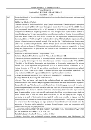 2013 APCBEES MALAYSIA CONFERENCES
- 21 -
Venue: Concorde 6
Session Chair: KU MARSILLA KU ISHAK
Time: 16:00 – 18:00
I007 Properties of blends of Novatein thermoplastic protein from bloodmeal and polybutylene succinate using
two compatibilizers
K.I Ku Marsilla, C.J.R Verbeek
Abstract—The use of dual compatibilizers, poly (2-ethyl-2-oxazoline)(PEOX) and polymeric methylene
diphenyl diisocyanate (pMDI) in Novatein thermoplastic protein from bloodmeal (NTP) and PBS blends
were investigated. A composition of 50% of NTP was used for all formulations with different percentage
compatibilizer. Mechanical, morphology, thermal and water absorption were used as analysis methods to
study blend properties. To improve compatibility, two different approaches to blending the compatibilizers
were used. Firstly, PEOX was added before extrusion this has improved the blend’s tensile strength.
Secondly, addition of PEOX during NTP production followed by pMDI added before injection molding,
showed a futher improvement in tensile strength. SEM revealed that PEOX has improved the dispersion
of NTP and pMDI has strengthened the adhesion between phases consistent with mechanical property
results. A broad tan δ peak in DMA analysis was obtained indicated improved compatibility in blends
using two compatibilizers. In spite of that, the addition of dual compatibilizer has reduced the water
resistance of PBS.
I025 Production of Bioethanol Fuel from Low-grade-Date Extract
Sulieman A K, Gaily M H, Zeinelabdeen M A, Putra, M. D. and Abasaeed A E
Abstract—Experiments on production of bioethanol through anaerobic fermentation of sugars extracted
from low-quality dates using a wild strain of Saccharomyces cerevisiae were conducted at 30°C and 33°C.
The effect of the pH during fermentation was insignificant at the operating temperatures.The average
ethanol yield for all experiments was greater than 71% of its theoretical value. Experiments in a 1L
volume fermentor at 30°C and 120 rpm without controlling the pH during fermentation gave ethanol
yields of 91.3%, 68.7% and 54.8 % for the 10, 15 and 20% initial sugar concentrations, respectively. The
drop in ethanol yield for 20% sugars could be attributed to probable ethanol inhibition.
I10005 A REVIEW ON PULP MANUFACTURE FROM NON WOOD PLANT MATERIALS
Kamoga Omar L.M, Byaruhanga J.K and Kirabira J. B
Abstract—There has been a cyclic trend in the production of pulp and paper, alternating between the
non-wood and the wood materials. Originally paper was made from non-wood materials such as papyrus,
hemp and textile rags. With the development of technologies for isolating pulp from wood, it resulted in
abandoning paper making from many non-wood materials. Since then, it has been cheaper to produce pulp
and paper from wood. However, todate the trend seems to be reversing from wood as the major source of
pulp for paper making to non-wood materials such as agricultural food crop residues, grasses, shed tree
leaves, fibrous shells of fruits and others. This is due to the fact that the supply of wood for pulp is
decreasing as a result of deforestation in most part of world, more especially in Uganda while the
non-wood materials are more available and can readily be regenerated after a short period. In this paper
we have reviewed the trend of pulp and paper production from different non-wood materials since the
perception of the paper making technology up todate through literature review and consultations with
experts in the area pulp and paper production.
I10011 A MORPHOLOGICAL STUDY ON THE CARBON PARTICLES FROM WOOD FIBER WASTE VIA
HYDROTHERMAL CARBONIZATION PROCESS
Saidatul S. Jamari, Jonathan R. Howse, Azlinna A. Bakar
Abstract— Wood fiber waste is abundantly produced from the medium density wood fiber industry. The
 