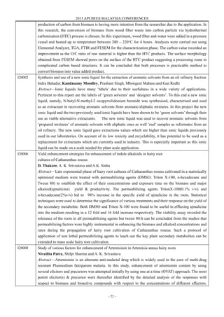 2013 APCBEES MALAYSIA CONFERENCES
- 22 -
production of carbon from biomass is having more intention from the researcher due to the application. In
this research, the conversion of biomass from wood fiber waste into carbon particle via hydrothermal
carbonization (HTC) process is chosen. In this experiment, wood fiber and water were added in a pressure
vessel and heated up to temperature between 200 – 220°C for 4 hours. Analyses were carried out using
Elemental Analyzer, TGA, FTIR and FESEM for the characterization phase. The carbon value recorded an
improvement as the O/C ratio of raw material is higher than the HTC products. The surface morphology
obtained from FESEM showed pores on the surface of the HTC product suggesting a processing route to
complicated carbon based structures. It can be concluded that both processes is practicable method to
convert biomass into value added product.
I20002 Synthesis and use of a new ionic liquid for the extraction of aromatic solvents from an oil refinery fraction
Indra Bahadur, Kandasamy Moodley, Prashant Singh, Mbongeni Mabaso and Gan Redhi
Abstract—Ionic liquids have many ‘labels’ due to their usefulness in a wide variety of applications.
Pertinent to this report are the labels of ‘green solvents’ and ‘designer solvents’. To this end a new ionic
liquid, namely, N-butyl-N-methyl-2 oxopyrrolidonium bromide was synthesised, characterised and used
as an extractant in recovering aromatic solvents from aromatic/aliphatic mixtures. In this project the new
ionic liquid and the two previously used ionic liquids have been shown to be ‘green solvents’ through their
use as viable alternative extractants. The new ionic liquid was used to recover aromatic solvents from
‘prepared mixtures’ of aromatic solvents with aliphatic ones as well ‘real’ samples as reformates from an
oil refinery. The new ionic liquid gave extractions values which are higher than ionic liquids previously
used in our laboratories. On account of its low toxicity and recyclability, it has potential to be used as a
replacement for extractants which are currently used in industry. This is especially important as this ionic
liquid can be made on a scale needed for plant scale application.
I20006 Yield enhancement strategies for enhancement of indole alkaloids in hairy root
cultures of Catharanthus roseus
D. Thakore, A. K. Srivastava and A.K. Sinha
Abstract—Late exponential phase of hairy root cultures of Catharanthus roseus cultivated in a statistically
optimized medium were treated with permeabilizing agents (DMSO, Triton X-100, n-hexadecane and
Tween 80) to establish the effect of their concentrations and exposure time on the biomass and major
alkaloid(ajmalicine) yield & productivity. The permeabilizing agents TritonX-100(0.1% v/v) and
n-hexadecane(2%v/v) led to 98% increase in the specific yield of ajmalicine in the roots. Statistical
techniques were used to determine the significance of various treatments and their response on the yield of
the secondary metabolite. Both DMSO and Triton X-100 were found to be useful in effluxing ajmalicine
into the medium resulting in a 12 fold and 16 fold increase respectively. The viability assay revealed the
tolerance of the roots to all permeabilizing agents but tween 80.It can be concluded from the studies that
permeabilizing factors were highly instrumental in enhancing the biomass and alkaloid concentrations and
rates during the propagation of hairy root cultivation of Catharanthus roseus. Such a protocol of
application of non lethal permeabilizing agents to leach out the key plant secondary metabolites can be
extended to mass scale hairy root cultivation.
I20008 Study of various factors for enhancement of Artemisinin in Artemisia annua hairy roots
Nivedita Patra, Shilpi Sharma and A. K. Srivastava
Abstract—Artemisinin is an alternate anti-malarial drug which is widely used in the cure of multi-drug
resistant Plasmodium falciparum malaria. In this study, enhancement of artemisinin content by using
several elicitors and precursors was attempted initially by using one at a time (OVAT) approach. The most
potent elicitor(s) & precursor were thereafter identified by the detailed analysis of the responses with
respect to biomass and bioactive compounds with respect to the concentrations of different effectors.
 