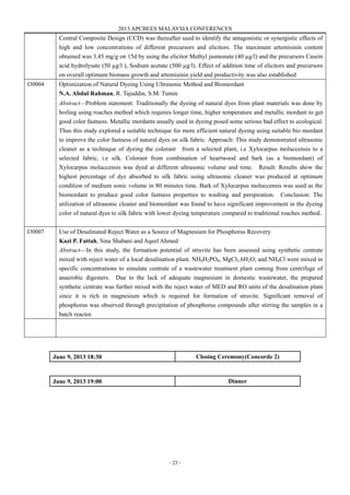 2013 APCBEES MALAYSIA CONFERENCES
- 23 -
Central Composite Design (CCD) was thereafter used to identify the antagonistic or synergistic effects of
high and low concentrations of different precursors and elicitors. The maximum artemisinin content
obtained was 3.45 mg/g on 15d by using the elicitor Methyl jasmonate (40 µg/l) and the precursors Casein
acid hydrolysate (50 µg/l ), Sodium acetate (500 µg/l). Effect of addition time of elicitors and precursors
on overall optimum biomass growth and artemisinin yield and productivity was also established
I30004 Optimization of Natural Dyeing Using Ultrasonic Method and Biomordant
N.A. Abdul Rahman, R. Tajuddin, S.M. Tumin
Abstract—Problem statement: Traditionally the dyeing of natural dyes from plant materials was done by
boiling using roaches method which requires longer time, higher temperature and metallic mordant to get
good color fastness. Metallic mordants usually used in dyeing posed some serious bad effect to ecological.
Thus this study explored a suitable technique for more efficient natural dyeing using suitable bio mordant
to improve the color fastness of natural dyes on silk fabric. Approach: This study demonstrated ultrasonic
cleaner as a technique of dyeing the colorant from a selected plant, i.e Xylocarpus moluccensis to a
selected fabric, i.e silk. Colorant from combination of heartwood and bark (as a biomordant) of
Xylocarpus moluccensis was dyed at different ultrasonic volume and time. Result: Results show the
highest percentage of dye absorbed to silk fabric using ultrasonic cleaner was produced at optimum
condition of medium sonic volume in 80 minutes time. Bark of Xylocarpus moluccensis was used as the
biomordant to produce good color fastness properties to washing and perspiration. Conclusion: The
utilization of ultrasonic cleaner and biomordant was found to have significant improvement in the dyeing
color of natural dyes to silk fabric with lower dyeing temperature compared to traditional roaches method.
I30007 Use of Desalinated Reject Water as a Source of Magnesium for Phosphorus Recovery
Kazi P. Fattah, Sina Shabani and Aqeel Ahmed
Abstract—In this study, the formation potential of struvite has been assessed using synthetic centrate
mixed with reject water of a local desalination plant. NH4H2PO4, MgCl2.6H2O, and NH4Cl were mixed in
specific concentrations to simulate centrate of a wastewater treatment plant coming from centrifuge of
anaerobic digesters. Due to the lack of adequate magnesium in domestic wastewater, the prepared
synthetic centrate was further mixed with the reject water of MED and RO units of the desalination plant
since it is rich in magnesium which is required for formation of struvite. Significant removal of
phosphorus was observed through precipitation of phosphorus compounds after stirring the samples in a
batch reactor.
June 9, 2013 18:30 Closing Ceremony(Concorde 2)
June 9, 2013 19:00 Dinner
 