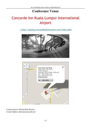 2013 APCBEES MALAYSIA CONFERENCES
- 24 -
Conference Venue
Concorde Inn Kuala Lumpur International
Airport
（http://sepang.concordehotelsresorts.com/index.php)
Contact person: Ahrizan Binti Basiran
E-mail Address: ahrizan@concorde.net
 