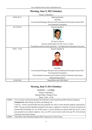 2013 APCBEES MALAYSIA CONFERENCES
- 3 -
Morning, June 9, 2013 (Sunday)
Venue: Concorde 2
09:00- 09:15 Opening Remarks
Saji Baby
Environmental Manager (Research and Consultation) & Principal Scientist GEO
Environmental Consultation
09:15-09:50 Keynote Speaker I
Dr. Paul A. Olivier
Director and President of E.S.R. Ltd. Co. (USA)
"Sustainable and Diversified Agriculture – Not Optional but Absolutely Necessary"
09:50 – 10:20 Keynote Speaker II
Saji Baby
Environmental Manager (Research and Consultation) & Principal Scientist GEO
Environmental Consultation
“Environmental Assessment and Evaluation Studies of Porcelain and Ceramic
Manufacturing Factory”
10:20-10:50 Taking Photo and Coffee Break
Morning, June 9, 2013 (Sunday)
SESSION – 1 (ICBBS)
Venue: Concorde 2
Session Chair: Tzong-Yi Lee
Time: 10:50 – 12:30
E00005 Use of Amino Acid-Nucleotide Base Pair Potentials in Screening Protein-DNA Docked Complexes
Dongmin Liu, Shan Chang, Jian Chen, and Xuhong Tian
Abstract—Amino acid-nucleotide base pair potentials are used to screen docked complexes generated by
DOT. The pair potential algorithm designed in this paper is applied to screening 10 systems selected from
protein-DNA benchmark set. For all the systems, a correct docking was placed within the top 6% of the
pair potential score ranked complexes. Also, over 60% correct answers rank in the top 10% of the docked
results for most of the systems.
E00007 MicroRNAs that Potentially Regulate SOS1 Expression in Colon Cancer
 