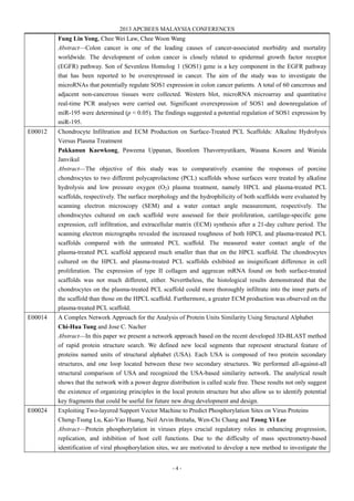 2013 APCBEES MALAYSIA CONFERENCES
- 4 -
Fung Lin Yong, Chee Wei Law, Chee Woon Wang
Abstract—Colon cancer is one of the leading causes of cancer-associated morbidity and mortality
worldwide. The development of colon cancer is closely related to epidermal growth factor receptor
(EGFR) pathway. Son of Sevenless Homolog 1 (SOS1) gene is a key component in the EGFR pathway
that has been reported to be overexpressed in cancer. The aim of the study was to investigate the
microRNAs that potentially regulate SOS1 expression in colon cancer patients. A total of 60 cancerous and
adjacent non-cancerous tissues were collected. Western blot, microRNA microarray and quantitative
real-time PCR analyses were carried out. Significant overexpression of SOS1 and downregulation of
miR-195 were determined (p < 0.05). The findings suggested a potential regulation of SOS1 expression by
miR-195.
E00012 Chondrocyte Infiltration and ECM Production on Surface-Treated PCL Scaffolds: Alkaline Hydrolysis
Versus Plasma Treatment
Pakkanun Kaewkong, Paweena Uppanan, Boonlom Thavornyutikarn, Wasana Kosorn and Wanida
Janvikul
Abstract—The objective of this study was to comparatively examine the responses of porcine
chondrocytes to two different polycaprolactone (PCL) scaffolds whose surfaces were treated by alkaline
hydrolysis and low pressure oxygen (O2) plasma treatment, namely HPCL and plasma-treated PCL
scaffolds, respectively. The surface morphology and the hydrophilicity of both scaffolds were evaluated by
scanning electron microscopy (SEM) and a water contact angle measurement, respectively. The
chondrocytes cultured on each scaffold were assessed for their proliferation, cartilage-specific gene
expression, cell infiltration, and extracellular matrix (ECM) synthesis after a 21-day culture period. The
scanning electron micrographs revealed the increased roughness of both HPCL and plasma-treated PCL
scaffolds compared with the untreated PCL scaffold. The measured water contact angle of the
plasma-treated PCL scaffold appeared much smaller than that on the HPCL scaffold. The chondrocytes
cultured on the HPCL and plasma-treated PCL scaffolds exhibited an insignificant difference in cell
proliferation. The expression of type II collagen and aggrecan mRNA found on both surface-treated
scaffolds was not much different, either. Nevertheless, the histological results demonstrated that the
chondrocytes on the plasma-treated PCL scaffold could more thoroughly infiltrate into the inner parts of
the scaffold than those on the HPCL scaffold. Furthermore, a greater ECM production was observed on the
plasma-treated PCL scaffold.
E00014 A Complex Network Approach for the Analysis of Protein Units Similarity Using Structural Alphabet
Chi-Hua Tung and Jose C. Nacher
Abstract—In this paper we present a network approach based on the recent developed 3D-BLAST method
of rapid protein structure search. We defined new local segments that represent structural feature of
proteins named units of structural alphabet (USA). Each USA is composed of two protein secondary
structures, and one loop located between these two secondary structures. We performed all-against-all
structural comparison of USA and recognized the USA-based similarity network. The analytical result
shows that the network with a power degree distribution is called scale free. These results not only suggest
the existence of organizing principles in the local protein structure but also allow us to identify potential
key fragments that could be useful for future new drug development and design.
E00024 Exploiting Two-layered Support Vector Machine to Predict Phosphorylation Sites on Virus Proteins
Cheng-Tsung Lu, Kai-Yao Huang, Neil Arvin Bretaña, Wen-Chi Chang and Tzong Yi Lee
Abstract—Protein phosphorylation in viruses plays crucial regulatory roles in enhancing progression,
replication, and inhibition of host cell functions. Due to the difficulty of mass spectrometry-based
identification of viral phosphorylation sites, we are motivated to develop a new method to investigate the
 