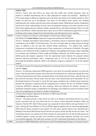 2013 APCBEES MALAYSIA CONFERENCES
- 6 -
Andrew Ninh
Abstract—Cancer stem cells (CSCs) are cancer cells that exhibit stem cell-like properties. They are
immune to standard chemotherapy and are often implicated for relapse and metastasis. Modeling of
CSC-caused relapse is difficult as organisms tend to die before the relapse can be studied, and thus in silico
models are ideal but are in development. Two kinds of CSC-induced tumor growth were modeled
mathematically and visually using the mass-action and spatial models. Mathematical models of population
growth and a better understanding of cancer stem cell population dynamics and neural networks can be
achieved by applying discrete stochastic models, automata theory, and cellular automaton. Due to its wide
range of possibilities, cellular automata theory opens up new field of mathematical applications in cancer
modeling and providing a bridge between bioinformatics and individualized cancer modeling.
E00029 Lossless Compression of Pharynx and Esophagus in Fluoroscopic Medical Images
Arif Sameh Arif, Sarina Mansor, Rajasvaran Logeswaran and Hezerul Abdul Karim
Abstract—Hospitals and medical centers produce a tremendous amount of sequential images for medical
examinations such as MRI, CT and Fluoroscopy. This series of images takes up a large amount of storage
space, in addition to the cost and time incurred during transmission. For medical data, lossless
compression is preferable to the greater gains of lossy compression, in the interest of reliability. This paper
proposes a new method for lossless compression of pharynx and esophagus fluoroscopy images, depending
on correlation and combination of Run Length and Huffman. Otherwise, the shifted images moved to a
shifted group and compress separately. From the experimental results obtained, the proposed method
achieved improved performance with a compression ratio of 12.2 for the proposed combination of
Run-length and Huffman coding (R. Huff) on the difference images as compared to 1.35 for the standard
method.
E00030
A Computer-Assisted Non-Image-Based Method for Locating the Center of Femoral Head
Jian Wu, Ang Li
Abstract—In total knee replacement (TKR) operation, a key factor for successful operation is to locate the
center of the femoral head accurately, and to determine the mechanical axis, which goes through the center
of femoral head and knee joint. Place an infrared tracker on the distal end of the femur, rotate the bone and
then track the movement with the tracker, thus the center of the femoral head can be determined. We use
the Hough transform in this study to convert the least square calculation into a dualistic linear regression,
therefore the algorithm is optimized and the computing time is reduced. We also use RANdom SAmple
Consensus (RANSAC) algorithm for data screening, which has enhanced the method’s resistance to
interference during the surgery. Combining the two advantages, this method can reach low deviation within
2mm, fast computing time less than 0.5s, despite of interferences.
E00031
A Source-Discrimination Approach for Detection of ASD Using EEG Data
Uvais Qidwai, and Wafaa Shams
Abstract—This paper presents a study which was done in an attempt to discriminate between two motor
actions; eyes-open task and eyes-closed task, for two classes; Autism Spectrums Disorders (ASD) and
Typical or Normal (TP). Both of these groups were composed of school children with ages between 6 to 9
years. Utilizing the Time Different of Arrival (TDOA) approach applied with raw Electroencephalography
(EEG) data for feature extracted in time domain. For each action, specific features were calculated and a
Multilayer Perception (MLP) based Neural Network was used to classify the data into the two classes. The
classification process was carried out for three scenarios for each group; first, all task for both group were
combined together, second, eyes-open were classified for both groups separately, and third, eyes–closed
was classified separately. The results show accuracy over 90 % and clearly discriminate for the features.
E10005 Association of BMP6 Methylation and Expression with Clinicopathological Features in Colorectal Cancer
 