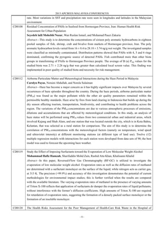 2013 APCBEES MALAYSIA CONFERENCES
- 8 -
rate. Most variations in SST and precipitation rate were seen in longitudes and latitudes in the Malaysian
environment.
CD0108 Residual Concentration of PAHs in Seafood from Hormozgan Province, Iran: Human Health Risk
Assessment for Urban Population
Seyedeh laili Mohebbi Nozar, Wan Ruslan Ismail, and Mohamad Pauzi Zakaria
Abstract—This study is to determine the concentrations of sixteen poly aromatic hydrocarbons in eighteen
pooled samples of fish, shrimp, crab and bivalve from markets of Hormozgan province, Iran. The poly
aromatic hydrocarbon levels varied from 16 ± 8.4 to 28.18 ± 3.74 ng/g wet weight. The investigated samples
were classified as minimally contaminated. Distribution patterns showed that PAHs with 4, 5 and 6 rings
dominated, confirming the pyrogenic source of detected PAHs. Fish contributed more than other biota
groups in transforming of PAHs to Hormozgan Province people. The average of B (a) Peq) values for the
studied biota was 2.71 ± 2.28 ng/g that was greater than calculated local screen value. This finding was
implemented in poor quality of studied biota and necessity for risk management.
CD0112 Airborne Particulate Matter and Meteorological Interactions during the Haze Period in Malaysia
Carolyn Payus, Noraini Abdullah, and Norela Sulaiman
Abstract—Haze has become a major concern as it has highly significant impacts over Malaysia by several
occurrences of haze episodes throughout the country. During the haze periods, airborne particulate matter
(PM10) was found as the major pollutant while the other air quality parameters remained within the
permissible healthy standards. Haze arise by fires from land clearing in Indonesia that builds up during the
dry season affecting tourism, transportation, biodiversity, and contributing to health problems across the
region. The variations of the PM10 concentrations are due to various atmospheric processes of emissions,
dilutions and accumulations that are affected by meteorological conditions. In this study, an analysis of
haze status will be performed using PM10 values from two commercial urban and industrial areas, which
involved Kajang and Shah Alam, and one station that was located outside the city, which is in Kota Bahru,
Kelantan, that was selected as a rural station for comparison. The aim of this study is to determine the
correlation of PM10 concentrations with the meteorological factors (namely on temperature, wind speed
and ultraviolet intensity) at different monitoring stations (at different type of land use). Twelve (12)
multiple regression models with interactions for each station were developed from data sets of 90; the best
model was used to forecast the upcoming haze weather.
CD0119 Study the Effect of Imposing Surfactants toward the Evaporation of Low Molecular Weight Alcohol
Mohammad Hafiz Hamzah, Sharifuddin Mohd Zain, Rashid Atta Khan, Khalisanni Khalid
Abstract—In this paper, Reversed-Flow Gas Chromatography (RF-GC) is utilized to investigate the
evaporation of low molecular weight alcohol. Evaporation rates as well as the diffusion rates of methanol
are determined with a surfactant monolayer on the surface of the liquid; while nitrogen acts as carrier gas,
at 313 K. The precision (>99.9%) and accuracy of this investigation demonstrates the potential of current
methodologies for environmental impact studies; this is further verified when the results are compared
with the available literature. The varying evaporation rates of methanol in the presence of varying amounts
of Triton X-100 reflects that application of surfactants do damper the evaporation rates of liquid pollutants;
without interference with the former’s diffusion coefficients. High amounts of Triton X-100 are required
for retardation of evaporation rates, suggesting the formation of a densely packed surface monolayer or the
formation of an insoluble monolayer.
CD0120 The Health Risks Assessment for the Poor Management of Health-Care Risk Waste in the Hospital of
 