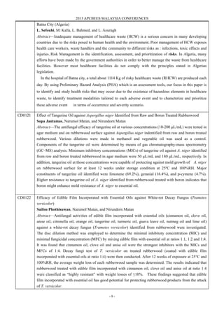2013 APCBEES MALAYSIA CONFERENCES
- 9 -
Batna City (Algeria)
L. Sefouhi, M. Kalla, L. Bahmed, and L. Aouragh
Abstract—Inadequate management of healthcare waste (HCW) is a serious concern in many developing
countries due to the risks posed to human health and the environment. Poor management of HCW exposes
health care workers, waste handlers and the community to different risks as : infections, toxic effects and
injuries. Risk Management is the identification, assessment, and prioritization of risks. In Algeria, many
efforts have been made by the government authorities in order to better manage the waste from healthcare
facilities. However most healthcare facilities do not comply with the principles stated in Algerian
legislation.
In the hospital of Batna city, a total about 1114 Kg of risky healthcare waste (RHCW) are produced each
day. By using Preliminary Hazard Analysis (PHA) which is an assessment tools, our focus in this paper is
to identify and study health risks that may occur due to the existence of hazardous elements in healthcare
waste, to identify treatment modalities tailored to each adverse event and to characterize and prioritize
these adverse event in terms of occurrence and severity scenario.
CD0121 Effect of Tangerine Oil against Aspergillus niger Identified from Raw and Boron Treated Rubberwood
Sopa Jantamas, Narumol Matan, and Nirundorn Matan
Abstract—The antifungal efficacy of tangerine oil at various concentrations (10-200 μL/mL) were tested in
agar medium and on rubberwood surface against Aspergillus niger indentified from raw and boron treated
rubberwood. Various dilutions were made in methanol and vegetable oil was used as a control.
Components of the tangerine oil were determined by means of gas chromatography-mass spectrometry
(GC–MS) analysis. Minimum inhibitory concentrations (MICs) of tangerine oil against A. niger identified
from raw and boron treated rubberwood in agar medium were 50 μL/mL and 180 μL/mL, respectively. In
addition, tangerine oil at those concentrations were capable of protecting against mold growth of A. niger
on rubberwood surface for at least 12 weeks under storage condition at 25ºC and 100%RH. Major
constituents of tangerine oil identified were limonene (69.2%), geranial (16.4%), and p-cymene (4.7%).
Higher resistance to tangerine oil of A. niger identified from rubberwood treated with boron indicates that
boron might enhance mold resistance of A. niger to essential oil.
CD0122 Efficacy of Edible Film Incorporated with Essential Oils against White-rot Decay Fungus (Trametes
versicolor)
Saifon Phothisuwan, Narumol Matan, and Nirundorn Matan
Abstract—Antifungal activities of edible film incorporated with essential oils (cinnamon oil, clove oil,
anise oil, citronella oil, orange oil, tangerine oil, turmeric oil, guava leave oil, nutmeg oil and lime oil)
against a white-rot decay fungus (Trametes versicolor) identified from rubberwood were investigated.
The disc dilution method was employed to determine the minimal inhibitory concentration (MIC) and
minimal fungicidal concentration (MFC) by mixing edible film with essential oil at ratios 1:1, 1:2 and 1:4.
It was found that cinnamon oil, clove oil and anise oil were the strongest inhibitors with the MICs and
MFCs of 1:4. Decay fungi test of T. versicolor on treated rubberwood (coated with edible film
incorporated with essential oils at ratio 1:4) were then conducted. After 12 weeks of exposure at 25°C and
100%RH, the average weight loss of each rubberwood sample was determined. The results indicated that
rubberwood treated with edible film incorporated with cinnamon oil, clove oil and anise oil at ratio 1:4
were classified as “highly resistant” with weight losses of ≤10%. These findings suggested that edible
film incorporated with essential oil has good potential for protecting rubberwood products from the attack
of T. versicolor.
 