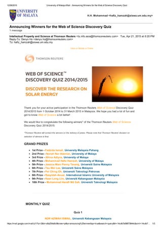 12/26/2015 University of Malaya Mail ­ Announcing Winners for the Web of Science Discovery Quiz
https://mail.google.com/mail/u/1/?ui=2&ik=a5a254a9c9&view=pt&q=announcing%20winner&qs=true&search=query&th=14cdb7e58873844c&siml=14cdb7… 1/3
H.H. Mohammad <hafiz_hamzah@siswa.um.edu.my>
Announcing Winners for the Web of Science Discovery Quiz 
1 message
Intellectual Property and Science at Thomson Reuters <ts.info.asia@thomsonreuters.com> Tue, Apr 21, 2015 at 6:20 PM
Reply­To: Denys Ho <denys.ho@thomsonreuters.com>
To: hafiz_hamzah@siswa.um.edu.my
View on Mobile or Online 
Thank you for your active participation in the Thomson Reuters Web of Science Discovery Quiz
2014/2015 from 1 October 2014 to 31 March 2015 in Malaysia. We hope you had a lot of fun and
got to know Web of Science a lot better! 
We would like to congratulate the following winners* of the Thomson Reuters Web of Science 
Discovery Quiz 2014/2015:
*Thomson Reuters will contact the winners on the delivery of prizes. Please note that Thomson Reuters' decision on
selection of winners is final. 
GRAND PRIZES 
1st Prize ­ Fadzida Ismail, University Malaysia Pahang
2nd Prize ­ Noriah Nor Adzman, University of Malaya
3rd Prize ­ Afrina Adlyna, University of Malaya
4th Prize ­ Mohammad Hafiz Hamzah, University of Malaya
5th Prize ­ Jessica Mani Penny Tevaraj, Universiti Sains Malaysia
6th Prize ­ Tsu Wei Lee, Universiti Sains Malaysia
7th Prize ­ Pei Ching Oh, Universiti Teknologi Petronas
8th Prize ­ Rasyidah Anuar, International Islamic University of Malaysia
9th Prize ­ Kean Long Lim, Universiti Kebangsaan Malaysia
10th Prize ­ Muhammad Hanafi Md Sah, Universiti Teknologi Malaysia
MONTHLY QUIZ
Quiz 1
NOR AZIMAH ISMAIL, Universiti Kebangsaan Malaysia
 