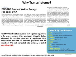 Why Transcriptome?
Pennisi, E. (2012) ENCODE Project Writes Eulogy for Junk DNA, Science, 337, 1159-1161.
The ENCODE effort has revealed that a gene’s regulation
is far more complex than previously thought, being
influenced by multiple stretches of regulatory DNA
located both near and far from the gene itself and by
strands of RNA not translated into proteins, so-called
noncoding RNA.
20 June 201613
 