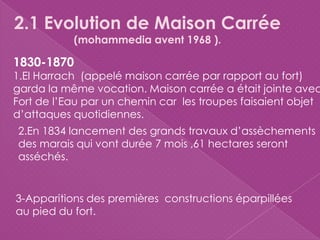 2.1 Evolution de Maison Carrée
(mohammedia avent 1968 ).
1830-1870
1.El Harrach (appelé maison carrée par rapport au fort)
garda la même vocation. Maison carrée a était jointe avec
Fort de l’Eau par un chemin car les troupes faisaient objet
d’attaques quotidiennes.
2.En 1834 lancement des grands travaux d’assèchements
des marais qui vont durée 7 mois ,61 hectares seront
asséchés.
3-Apparitions des premières constructions éparpillées
au pied du fort.
 