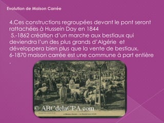 4.Ces constructions regroupées devant le pont seront
rattachées à Hussein Day en 1844
5.-1862 création d’un marche aux bestiaux qui
deviendra l’un des plus grands d’Algérie et
développera bien plus que la vente de bestiaux.
6-1870 maison carrée est une commune à part entière
.
Evolution de Maison Carrée
 