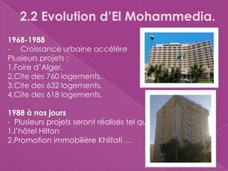 2.2 Evolution d’El Mohammedia.
1968-1988
- Croissance urbaine accélère
Plusieurs projets :
1.Foire d’Alger.
2.Cite des 760 logements.
3.Cite des 632 logements.
4.Cite des 618 logements.
1988 à nos jours
- Plusieurs projets seront réalisés tel que
1.l’hôtel Hilton
2.Promotion immobilière Khlifati …
 