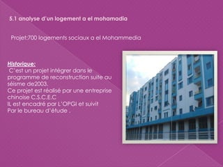 5.1 analyse d’un logement a el mohamadia
Projet:700 logements sociaux a el Mohammedia
Historique:
C’est un projet intégrer dans le
programme de reconstruction suite au
séisme de2003.
Ce projet est réalisé par une entreprise
chinoise C.S.C.E.C
IL est encadré par L’OPGI et suivit
Par le bureau d’étude .
 