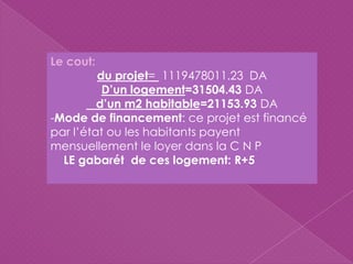 Le cout:
du projet= 1119478011.23 DA
D’un logement=31504.43 DA
d’un m2 habitable=21153.93 DA
-Mode de financement: ce projet est financé
par l’état ou les habitants payent
mensuellement le loyer dans la C N P
LE gabarét de ces logement: R+5
 