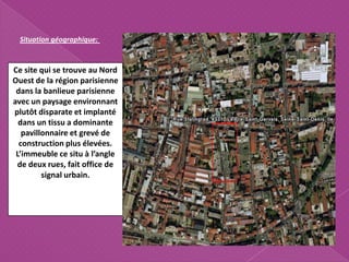 Ce site qui se trouve au Nord
Ouest de la région parisienne
dans la banlieue parisienne
avec un paysage environnant
plutôt disparate et implanté
dans un tissu a dominante
pavillonnaire et grevé de
construction plus élevées.
L’immeuble ce situ à l’angle
de deux rues, fait office de
signal urbain.
Situation géographique:
 