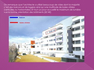 On remarque que l’architecte a utilisé beaucoup de vides dont la majorité
c’est des balcons et de loggias ainsi qu’une multitude de baies vitrées
(verticales ou horizontales) et tout ça pour accueillir le maximum de lumière
vue la bonne orientation des bâtiments (SE NE)
 