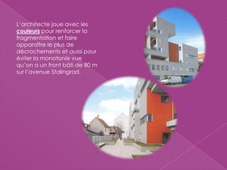 L’architecte joue avec les
couleurs pour renforcer la
fragmentation et faire
apparaître le plus de
décrochements et aussi pour
éviter la monotonie vue
qu’on a un front bâti de 80 m
sur l’avenue Stalingrad.
 