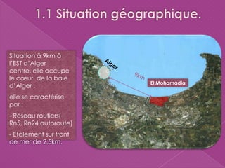 El Mohamadia
Situation ã 9km ã
l’EST d’Alger
centre, elle occupe
le cœur de la baie
d’Alger .
elle se caractérise
par :
- Réseau routiers(
Rn5, Rn24 autoroute)
- Etalement sur front
de mer de 2.5km.
 
