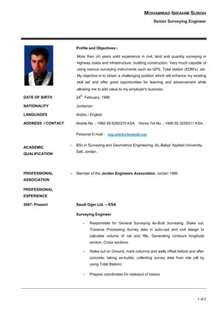 MOHAMMAD IBRAHIM SUBOH
                                                                           Senior Surveying Engineer




                        Profile and Objectives:-

                        More than (4) years solid experience in civil, land and quantity surveying in
                        highway roads and infrastructure, building construction. Very much capable of
                        using various surveying instruments such as GPS, Total station (EDM's), etc.
                        My objective is to obtain a challenging position which will enhance my existing
                        skill set and offer good opportunities for learning and advancement while
                        allowing me to add value to my employer's business.
                          th
DATE OF BIRTH           24         February, 1986

NATIONALITY             Jordanian

LANGUAGES               Arabic / English

ADDRESS / CONTACT       Mobile No. : +966 59 6260270 KSA          Home Tel No. : +966 50 3259311 KSA

                        Personal E-mail : eng.subeh@hotmail.com

                    -   BSc in Surveying and Geometrics Engineering, AL-Balqa' Applied University,
ACADEMIC
                        Salt, Jordan.
QUALIFICATION




PROFESSIONAL        -   Member of the Jordan Engineers Association, Jordan 1986
ASSOCIATION

PROFESSIONAL
EXPERIENCE

2007- Present           Saudi Oger Ltd. – KSA

                        Surveying Engineer

                               -     Responsible for General Surveying As-Built Surveying, Stake out,
                                     Traverse Processing Survey data in auto-cad and civil design to
                                     calculate volume of cat and fills, Generating contours longitude
                                     section, Cross sections.

                               -     Stake out on Ground, mark columns and walls offset before and after
                                     concrete, taking as-builds, collecting survey data from site (all by
                                     using Total Station)

                               -     Prepare coordinates for stakeout of towers




                                                                                                     1 of 2
 