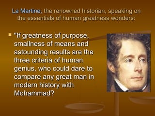 La Martine, the renowned historian, speaking on
      the essentials of human greatness wonders:

   "If greatness of purpose,
    smallness of means and
    astounding results are the
    three criteria of human
    genius, who could dare to
    compare any great man in
    modern history with
    Mohammad?
 